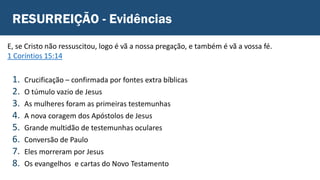 RESURREIÇÃO - Evidências
1. Crucificação – confirmada por fontes extra bíblicas
2. O túmulo vazio de Jesus
3. As mulheres foram as primeiras testemunhas
4. A nova coragem dos Apóstolos de Jesus
5. Grande multidão de testemunhas oculares
6. Conversão de Paulo
7. Eles morreram por Jesus
8. Os evangelhos e cartas do Novo Testamento
E, se Cristo não ressuscitou, logo é vã a nossa pregação, e também é vã a vossa fé.
1 Coríntios 15:14
 