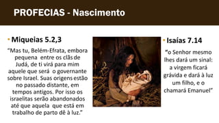 PROFECIAS - Nascimento
• Miqueias 5.2,3
“Mas tu, Belém-Efrata, embora
pequena entre os clãsde
Judá, de ti virá para mim
aquele que será o governante
sobre Israel. Suas origens estão
no passado distante, em
tempos antigos. Por isso os
israelitas serão abandonados
até que aquela que está em
trabalho de parto dê à luz.”
•Isaías 7.14
“o Senhor mesmo
lhes dará um sinal:
a virgem ficará
grávida e dará à luz
um filho, e o
chamará Emanuel”
 