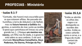 PROFECIAS - Ministério
•Isaías 9.1-7
“Contudo, não haverá mais escuridão para
os que estavam aflitos. No passado ele
humilhou a terra de Zebulom e de Naftali,
mas no futuro honrará a Galiléia dos
gentios, o caminho do mar, junto ao Jordão.
O povo que caminhava em trevas viu uma
grande luz; [...] Porque um menino nos
nasceu, um filho nos foi dado, e o governo
está sobre os seus ombros. E ele será
chamado Maravilhoso Conselheiro, Deus
Poderoso, Pai Eterno, Príncipe da Paz.”
•Isaías 35.5,6
“Então se abrirão
os olhos dos
cegos e se
destaparão os
ouvidos dos
surdos. Então os
coxos saltarão
como o cervo, e a
língua do mudo
cantará de
alegria.”
 