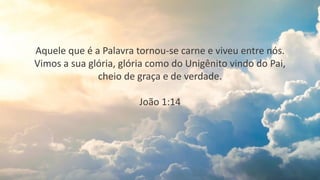 Aquele que é a Palavra tornou-se carne e viveu entre nós.
Vimos a sua glória, glória como do Unigênito vindo do Pai,
cheio de graça e de verdade.
João 1:14
 