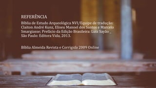 REFERÊNCIA
Bíblia de Estudo Arqueológica NVI/Equipe de tradução:
Claiton André Kunz, Eliseu Manoel dos Santos e Marcelo
Smargiasse; Prefácio da Edição Brasileira: Luiz Sayão _
São Paulo: Editora Vida, 2013.
Bíblia Almeida Revista e Corrigida 2009 Online
 
