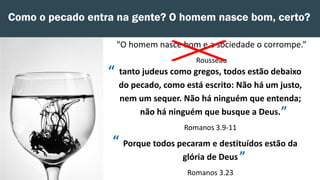 Como o pecado entra na gente? O homem nasce bom, certo?
“O homem nasce bom e a sociedade o corrompe.”
Rousseau
tanto judeus como gregos, todos estão debaixo
do pecado, como está escrito: Não há um justo,
nem um sequer. Não há ninguém que entenda;
não há ninguém que busque a Deus.
Romanos 3.9-11
Porque todos pecaram e destituídos estão da
glória de Deus
Romanos 3.23
”
“
”
“
 