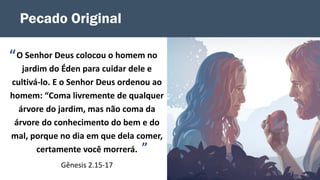 Pecado Original
O Senhor Deus colocou o homem no
jardim do Éden para cuidar dele e
cultivá-lo. E o Senhor Deus ordenou ao
homem: “Coma livremente de qualquer
árvore do jardim, mas não coma da
árvore do conhecimento do bem e do
mal, porque no dia em que dela comer,
certamente você morrerá.
Gênesis 2.15-17
”
“
 