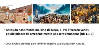 • Antes do nascimento do Filho de Deus, o Pai ofereceu várias
possibilidades de arrependimento aos seres humanos (Hb 1.1-3)
- Deus enviou profetas para lembrar ao povo sua aliança com Abraão.
 