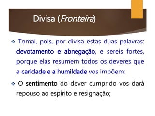 Divisa (Fronteira)
 Tomai, pois, por divisa estas duas palavras:
devotamento e abnegação, e sereis fortes,
porque elas resumem todos os deveres que
a caridade e a humildade vos impõem;
 O sentimento do dever cumprido vos dará
repouso ao espírito e resignação;
 