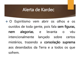 Alerta de Kardec
 O Espiritismo vem abrir os olhos e os
ouvidos de toda gente, pois fala sem figuras,
nem alegorias, e levanta o véu
intencionalmente lançado sobre certos
mistérios, trazendo a consolação suprema
aos deserdados da Terra e a todos os que
sofrem.
 