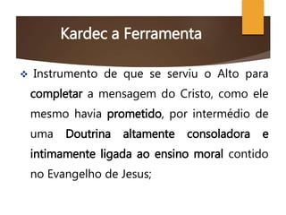 Kardec a Ferramenta
 Instrumento de que se serviu o Alto para
completar a mensagem do Cristo, como ele
mesmo havia prometido, por intermédio de
uma Doutrina altamente consoladora e
intimamente ligada ao ensino moral contido
no Evangelho de Jesus;
 