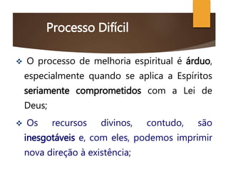Processo Difícil
 O processo de melhoria espiritual é árduo,
especialmente quando se aplica a Espíritos
seriamente comprometidos com a Lei de
Deus;
 Os recursos divinos, contudo, são
inesgotáveis e, com eles, podemos imprimir
nova direção à existência;
 