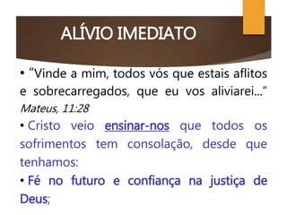 ALÍVIO IMEDIATO
O CRISTO CONSOLADOR
• “Vinde a mim, todos vós que estais aflitos
e sobrecarregados, que eu vos aliviarei...”
Mateus, 11:28
• Cristo veio ensinar-nos que todos os
sofrimentos tem consolação, desde que
tenhamos:
• Fé no futuro e confiança na justiça de
Deus;
 