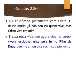 Galatas 2.20
 Fui crucificado juntamente com Cristo. E,
desse modo, já não sou eu quem vive, mas
Cristo vive em mim.
 E essa nova vida que agora vivo no corpo,
vivo-a exclusivamente pela fé no Filho de
Deus, que me amou e se sacrificou por mim;
 
