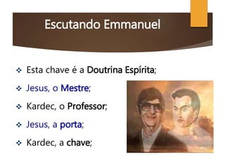 Escutando Emmanuel
 Esta chave é a Doutrina Espírita;
 Jesus, o Mestre;
 Kardec, o Professor;
 Jesus, a porta;
 Kardec, a chave;
 