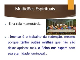 Multidões Espirituais
 E na ceia memorável...
 – Imenso é o trabalho da redenção, mesmo
porque tenho outras ovelhas que não são
deste aprisco; mas, o Reino nos espera com
sua eternidade luminosa!...
 