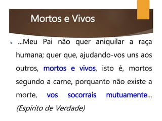 Mortos e Vivos
 ...Meu Pai não quer aniquilar a raça
humana; quer que, ajudando-vos uns aos
outros, mortos e vivos, isto é, mortos
segundo a carne, porquanto não existe a
morte, vos socorrais mutuamente...
(Espírito de Verdade)
 