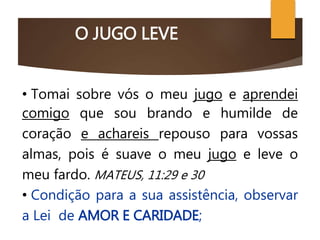 O JUGO LEVE
O CRISTO CONSOLADOR
• Tomai sobre vós o meu jugo e aprendei
comigo que sou brando e humilde de
coração e achareis repouso para vossas
almas, pois é suave o meu jugo e leve o
meu fardo. MATEUS, 11:29 e 30
• Condição para a sua assistência, observar
a Lei de AMOR E CARIDADE;
 