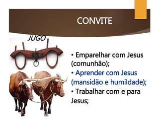 CONVITE
JUGO
• Emparelhar com Jesus
(comunhão);
• Aprender com Jesus
(mansidão e humildade);
• Trabalhar com e para
Jesus;
 