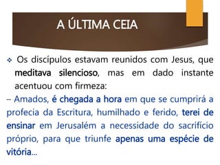 A ÚLTIMA CEIA
 Os discípulos estavam reunidos com Jesus, que
meditava silencioso, mas em dado instante
acentuou com firmeza:
– Amados, é chegada a hora em que se cumprirá a
profecia da Escritura, humilhado e ferido, terei de
ensinar em Jerusalém a necessidade do sacrifício
próprio, para que triunfe apenas uma espécie de
vitória...
 