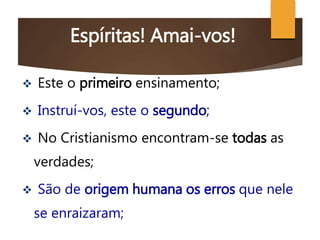 Espíritas! Amai-vos!
 Este o primeiro ensinamento;
 Instruí-vos, este o segundo;
 No Cristianismo encontram-se todas as
verdades;
 São de origem humana os erros que nele
se enraizaram;
 