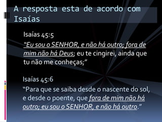 Isaías 45:5
“Eu sou o SENHOR, e não há outro; fora de
mim não há Deus; eu te cingirei, ainda que
tu não me conheças;”
A resposta esta de acordo com
Isaías
Isaías 45:6
“Para que se saiba desde o nascente do sol,
e desde o poente, que fora de mim não há
outro; eu sou o SENHOR, e não há outro.”
 