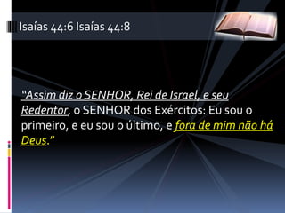 “Assim diz o SENHOR, Rei de Israel, e seu
Redentor, o SENHOR dos Exércitos: Eu sou o
primeiro, e eu sou o último, e fora de mim não há
Deus.”
Isaías 44:6 Isaías 44:8
 