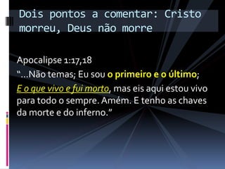 Apocalipse 1:17,18
“…Não temas; Eu sou o primeiro e o último;
E o que vivo e fui morto, mas eis aqui estou vivo
para todo o sempre. Amém. E tenho as chaves
da morte e do inferno.”
Dois pontos a comentar: Cristo
morreu, Deus não morre
 