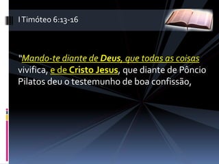 “Mando-te diante de Deus, que todas as coisas
vivifica, e de Cristo Jesus, que diante de Pôncio
Pilatos deu o testemunho de boa confissão,
ITimóteo 6:13-16
 