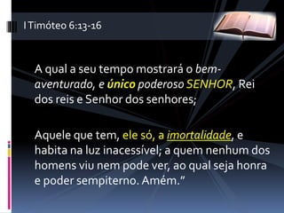 A qual a seu tempo mostrará o bem-
aventurado, e único poderoso SENHOR, Rei
dos reis e Senhor dos senhores;
Aquele que tem, ele só, a imortalidade, e
habita na luz inacessível; a quem nenhum dos
homens viu nem pode ver, ao qual seja honra
e poder sempiterno. Amém.”
ITimóteo 6:13-16
 
