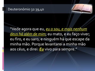 “Vede agora que eu, eu o sou, e mais nenhum
deus há além de mim; eu mato, e eu faço viver;
eu firo, e eu saro, e ninguém há que escape da
minha mão. Porque levantarei a minha mão
aos céus, e direi: Eu vivo para sempre.”
Deuteronómio 32:39,40
 