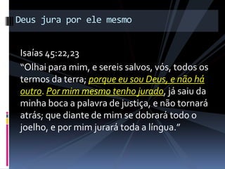 Isaías 45:22,23
“Olhai para mim, e sereis salvos, vós, todos os
termos da terra; porque eu sou Deus, e não há
outro. Por mim mesmo tenho jurado, já saiu da
minha boca a palavra de justiça, e não tornará
atrás; que diante de mim se dobrará todo o
joelho, e por mim jurará toda a língua.”
Deus jura por ele mesmo
 