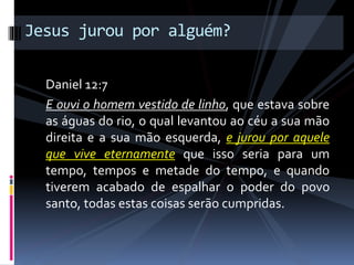 Daniel 12:7
E ouvi o homem vestido de linho, que estava sobre
as águas do rio, o qual levantou ao céu a sua mão
direita e a sua mão esquerda, e jurou por aquele
que vive eternamente que isso seria para um
tempo, tempos e metade do tempo, e quando
tiverem acabado de espalhar o poder do povo
santo, todas estas coisas serão cumpridas.
Jesus jurou por alguém?
 