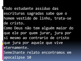 Todo estudante assíduo das
escrituras sagradas sabe que o
homem vestido de linho, trata-se
de cristo.
Como Deus não tem alguém maior do
que ele por quem jurar, jura por
si mesmo ao contrario de cristo
que jura por aquele que vive
eternamente.
Semelhante relato encontramos em
apocalipse 10
 