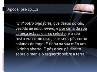 “EVI outro anjo forte, que descia do céu,
vestido de uma nuvem; e por cima da sua
cabeça estava o arco celeste, e o seu
rosto era como o sol, e os seus pés como
colunas de fogo; E tinha na sua mão um
livrinho aberto. E pôs o seu pé direito
sobre o mar, e o esquerdo sobre a terra;”
Apocalipse 10:1,2
 