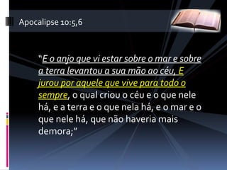 “E o anjo que vi estar sobre o mar e sobre
a terra levantou a sua mão ao céu, E
jurou por aquele que vive para todo o
sempre, o qual criou o céu e o que nele
há, e a terra e o que nela há, e o mar e o
que nele há, que não haveria mais
demora;”
Apocalipse 10:5,6
 