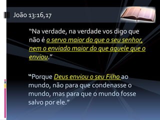 “Na verdade, na verdade vos digo que
não é o servo maior do que o seu senhor,
nem o enviado maior do que aquele que o
enviou.”
“Porque Deus enviou o seu Filho ao
mundo, não para que condenasse o
mundo, mas para que o mundo fosse
salvo por ele.”
João 13:16,17
 