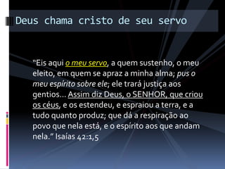 “Eis aqui o meu servo, a quem sustenho, o meu
eleito, em quem se apraz a minha alma; pus o
meu espírito sobre ele; ele trará justiça aos
gentios… Assim diz Deus, o SENHOR, que criou
os céus, e os estendeu, e espraiou a terra, e a
tudo quanto produz; que dá a respiração ao
povo que nela está, e o espírito aos que andam
nela.” Isaías 42:1,5
Deus chama cristo de seu servo
 