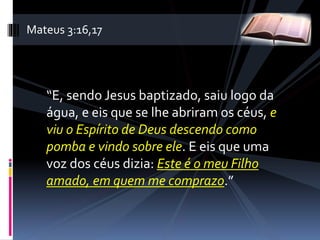 “E, sendo Jesus baptizado, saiu logo da
água, e eis que se lhe abriram os céus, e
viu o Espírito de Deus descendo como
pomba e vindo sobre ele. E eis que uma
voz dos céus dizia: Este é o meu Filho
amado, em quem me comprazo.”
Mateus 3:16,17
 