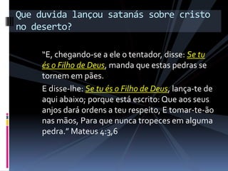 “E, chegando-se a ele o tentador, disse: Se tu
és o Filho de Deus, manda que estas pedras se
tornem em pães.
E disse-lhe: Se tu és o Filho de Deus, lança-te de
aqui abaixo; porque está escrito: Que aos seus
anjos dará ordens a teu respeito, E tomar-te-ão
nas mãos, Para que nunca tropeces em alguma
pedra.” Mateus 4:3,6
Que duvida lançou satanás sobre cristo
no deserto?
 