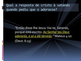 “Então disse-lhe Jesus:Vai-te, Satanás,
porque está escrito: Ao Senhor teu Deus
adorarás, e só a ele servirás.” Mateus 4:10
(Deut. 6:13)
Qual a resposta de cristo à satanás
quando pediu que o adorasse?
 