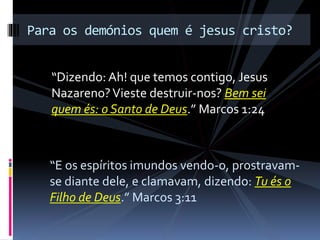 “Dizendo: Ah! que temos contigo, Jesus
Nazareno?Vieste destruir-nos? Bem sei
quem és: o Santo de Deus.” Marcos 1:24
Para os demónios quem é jesus cristo?
“E os espíritos imundos vendo-o, prostravam-
se diante dele, e clamavam, dizendo: Tu és o
Filho de Deus.” Marcos 3:11
 