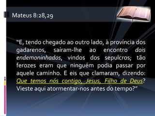 “E, tendo chegado ao outro lado, à província dos
gadarenos, saíram-lhe ao encontro dois
endemoninhados, vindos dos sepulcros; tão
ferozes eram que ninguém podia passar por
aquele caminho. E eis que clamaram, dizendo:
Que temos nós contigo, Jesus, Filho de Deus?
Vieste aqui atormentar-nos antes do tempo?”
Mateus 8:28,29
 