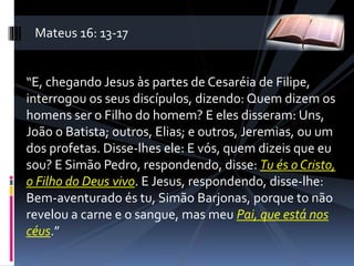 “E, chegando Jesus às partes de Cesaréia de Filipe,
interrogou os seus discípulos, dizendo: Quem dizem os
homens ser o Filho do homem? E eles disseram: Uns,
João o Batista; outros, Elias; e outros, Jeremias, ou um
dos profetas. Disse-lhes ele: E vós, quem dizeis que eu
sou? E Simão Pedro, respondendo, disse: Tu és o Cristo,
o Filho do Deus vivo. E Jesus, respondendo, disse-lhe:
Bem-aventurado és tu, Simão Barjonas, porque to não
revelou a carne e o sangue, mas meu Pai, que está nos
céus.”
Mateus 16: 13-17
 