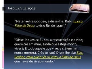 “Natanael respondeu, e disse-lhe: Rabi, tu és o
Filho de Deus; tu és o Rei de Israel.”
“Disse-lhe Jesus: Eu sou a ressurreição e a vida;
quem crê em mim, ainda que esteja morto,
viverá; E todo aquele que vive, e crê em mim,
nunca morrerá. Crês tu isto? Disse-lhe ela: Sim,
Senhor, creio que tu és o Cristo, o Filho de Deus,
que havia de vir ao mundo.”
João 1:49; 11:25-27
 