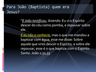 “EJoão testificou, dizendo: Eu vi o Espírito
descer do céu como pomba, e repousar sobre
ele.
E eu não o conhecia, mas o que me mandou a
baptizar com água, esse me disse: Sobre
aquele que vires descer o Espírito, e sobre ele
repousar, esse é o que baptiza com o Espírito
Santo. João 1:32,33
Para João (Baptista) quem era
Jesus?
 