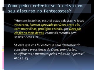 “Homens israelitas, escutai estas palavras: A Jesus
Nazareno, homem aprovado por Deus entre vós
com maravilhas, prodígios e sinais, que Deus por
ele fez no meio de vós, como vós mesmos bem
sabeis;”Atos 2:22
Como pedro referiu-se à cristo em
seu discurso no Pentecostes?
“A este que vos foi entregue pelo determinado
conselho e presciência de Deus, prendestes,
crucificastes e matastes pelas mãos de injustos;”
Atos 2:23
 
