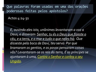 E, ouvindo eles isto, unânimes levantaram a voz a
Deus, e disseram: Senhor, tu és o Deus que fizeste o
céu, e a terra, e o mar e tudo o que neles há; Que
disseste pela boca de Davi, teu servo: Por que
bramaram os gentios, e os povos pensaram coisas
vãs? Levantaram-se os reis da terra, E os príncipes se
ajuntaram à uma, Contra o Senhor e contra o seu
Ungido.
Que palavras foram usadas em uma das orações
poderosas feitas pelos apóstolos?
Actos 4:24-31
 