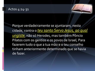 Porque verdadeiramente se ajuntaram, nesta
cidade, contra o teu santo Servo Jesus, ao qual
ungiste, não só Herodes, mas também Pôncio
Pilatos com os gentios e os povos de Israel, Para
fazerem tudo o que a tua mão e o teu conselho
tinham anteriormente determinado que se havia
de fazer.
Actos 4:24-31
 