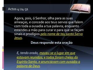 Agora, pois, ó Senhor, olha para as suas
ameaças, e concede aos teus servos que falem
com toda a ousadia a tua palavra; enquanto
estendes a mão para curar e para que se façam
sinais e prodígios pelo nome de teu santo Servo
Jesus.
Deus responde esta oração
E, tendo orado, moveu-se o lugar em que
estavam reunidos; e todos foram cheios do
Espírito Santo, e anunciavam com ousadia a
palavra de Deus.
Actos 4:24-31
 