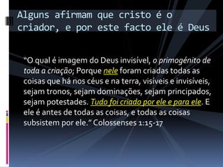“O qual é imagem do Deus invisível, o primogénito de
toda a criação; Porque nele foram criadas todas as
coisas que há nos céus e na terra, visíveis e invisíveis,
sejam tronos, sejam dominações, sejam principados,
sejam potestades. Tudo foi criado por ele e para ele. E
ele é antes de todas as coisas, e todas as coisas
subsistem por ele.” Colossenses 1:15-17
Alguns afirmam que cristo é o
criador, e por este facto ele é Deus
 