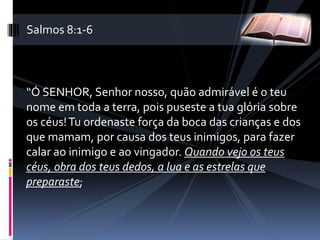 “Ó SENHOR, Senhor nosso, quão admirável é o teu
nome em toda a terra, pois puseste a tua glória sobre
os céus!Tu ordenaste força da boca das crianças e dos
que mamam, por causa dos teus inimigos, para fazer
calar ao inimigo e ao vingador. Quando vejo os teus
céus, obra dos teus dedos, a lua e as estrelas que
preparaste;
Salmos 8:1-6
 