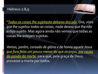 “Todas as coisas lhe sujeitaste debaixo dos pés. Ora, visto
que lhe sujeitou todas as coisas, nada deixou que lhe não
esteja sujeito. Mas agora ainda não vemos que todas as
coisas lhe estejam sujeitas.
Vemos, porém, coroado de glória e de honra aquele Jesus
que fora feito um pouco menor do que os anjos, por causa
da paixão da morte, para que, pela graça de Deus,
provasse a morte por todos.
Hebreus 2:8,9
 
