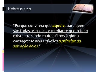“Porque convinha que aquele, para quem
são todas as coisas, e mediante quem tudo
existe, trazendo muitos filhos à glória,
consagrasse pelas aflições o príncipe da
salvação deles.”
Hebreus 2:10
 